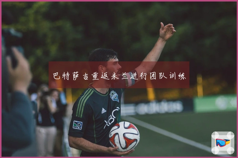 巴特萨吉重返米兰进行团队训练