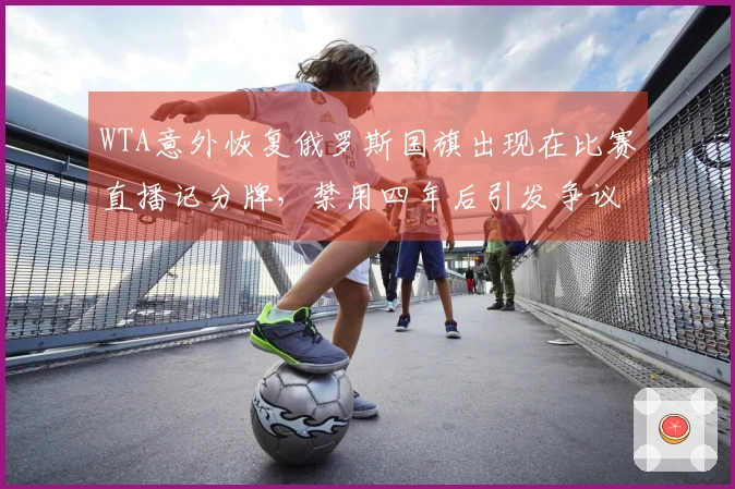 WTA意外恢复俄罗斯国旗出现在比赛直播记分牌，禁用四年后引发争议