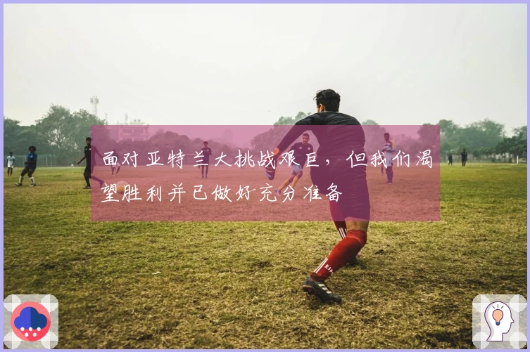 面对亚特兰大挑战艰巨，但我们渴望胜利并已做好充分准备