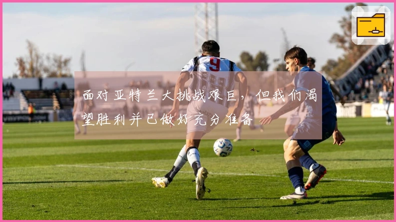 面对亚特兰大挑战艰巨，但我们渴望胜利并已做好充分准备