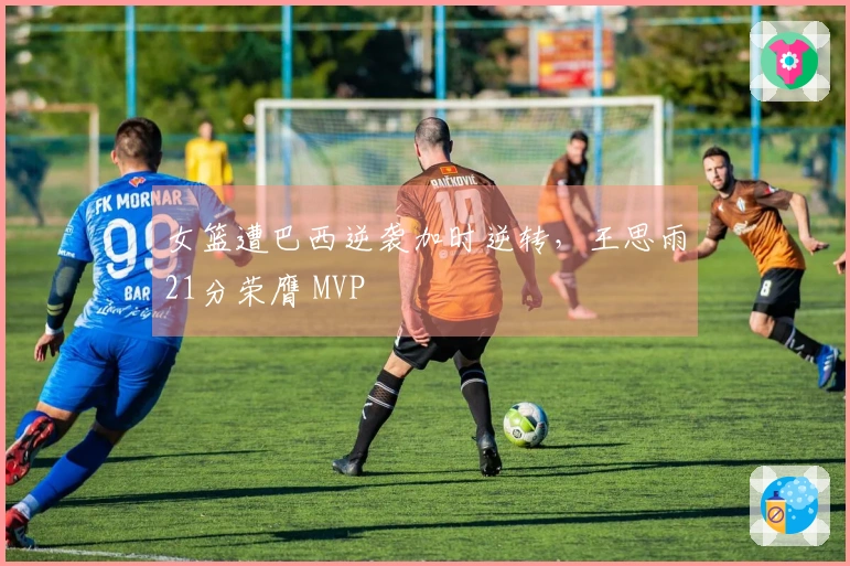 女篮遭巴西逆袭加时逆转，王思雨21分荣膺 MVP