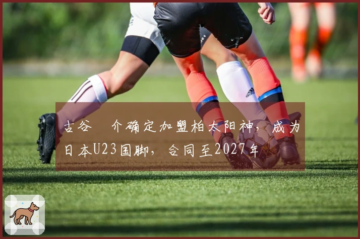 古谷柊介确定加盟柏太阳神，成为日本U23国脚，合同至2027年