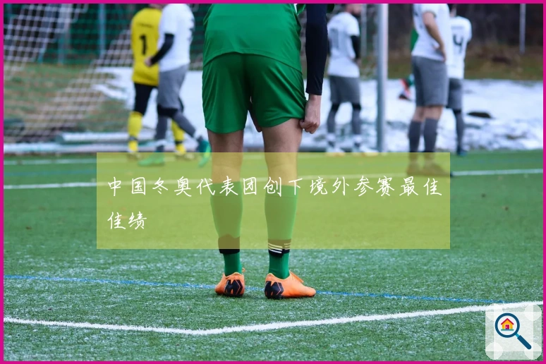 中国冬奥代表团创下境外参赛最佳佳绩
