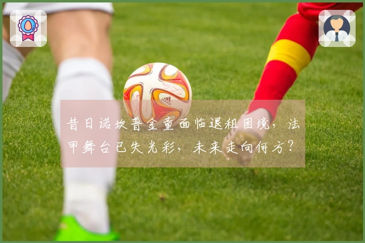 昔日诺坎普金童面临退租困境，法甲舞台已失光彩，未来走向何方？