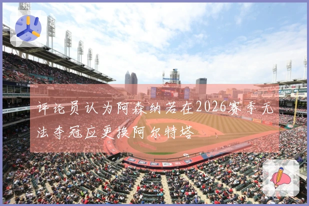评论员认为阿森纳若在2026赛季无法夺冠应更换阿尔特塔