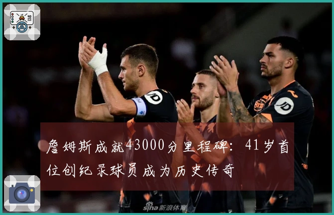 詹姆斯成就43000分里程碑：41岁首位创纪录球员成为历史传奇