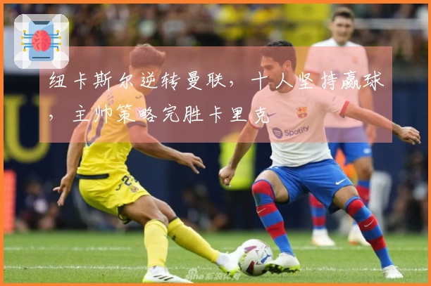 纽卡斯尔逆转曼联，十人坚持赢球，主帅策略完胜卡里克