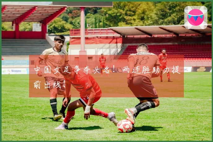 中国女足争夺头名！两连胜助力提前出线！
