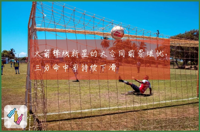 火箭锋线新星的大合同前景堪忧，三分命中率持续下滑