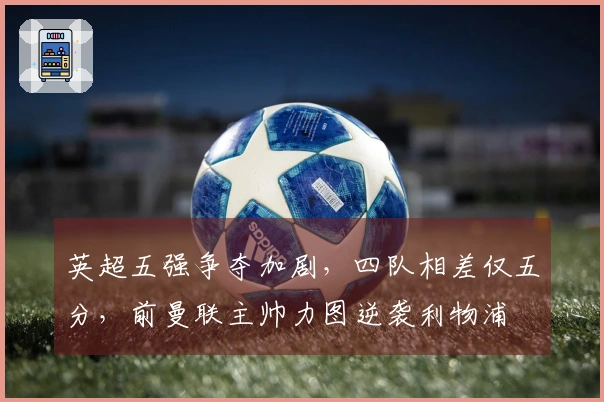 英超五强争夺加剧，四队相差仅五分，前曼联主帅力图逆袭利物浦