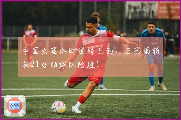 中国女篮加时逆转巴西，王思雨斩获21分助球队险胜！