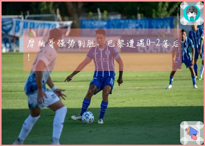 摩纳哥强势制胜，巴黎遭遇0-2落后！