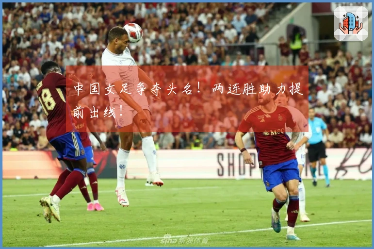 中国女足争夺头名！两连胜助力提前出线！