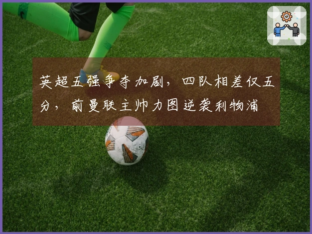 英超五强争夺加剧，四队相差仅五分，前曼联主帅力图逆袭利物浦
