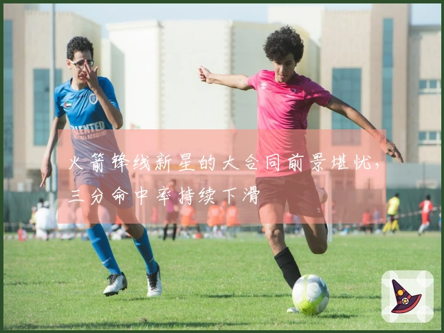 火箭锋线新星的大合同前景堪忧，三分命中率持续下滑