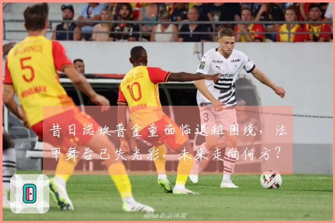 昔日诺坎普金童面临退租困境,法甲舞台已失光彩,未来走向何方?